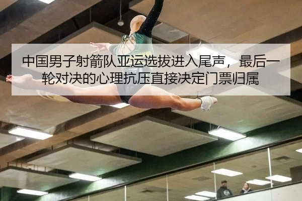 中国男子射箭队亚运选拔进入尾声，最后一轮对决的心理抗压直接决定门票归属